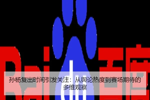 孙杨复出时间引发关注：从舆论热度到赛场期待的多维观察