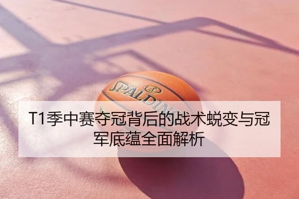 T1季中赛夺冠背后的战术蜕变与冠军底蕴全面解析