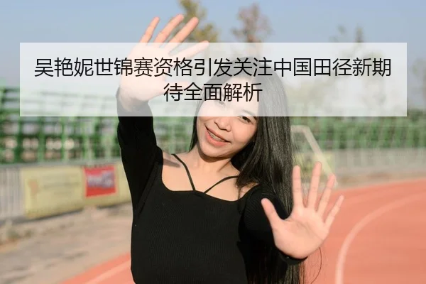 吴艳妮世锦赛资格引发关注中国田径新期待全面解析