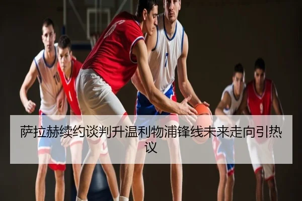 萨拉赫续约谈判升温利物浦锋线未来走向引热议