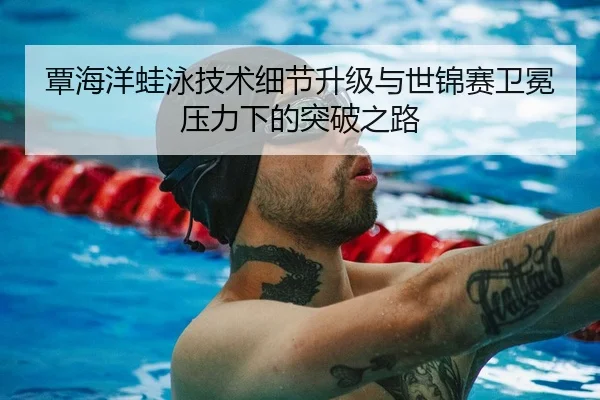 覃海洋蛙泳技术细节升级与世锦赛卫冕压力下的突破之路