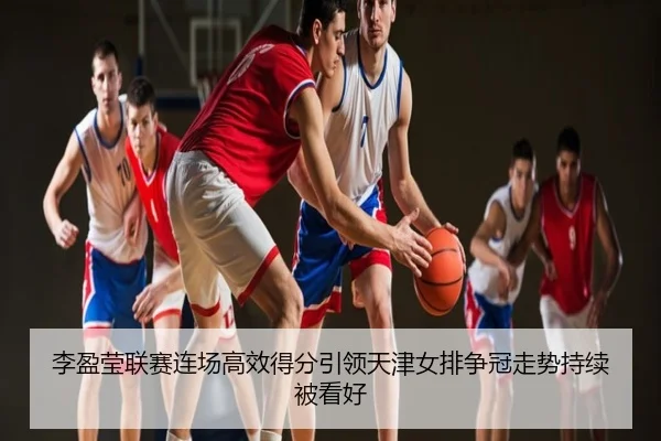 李盈莹联赛连场高效得分引领天津女排争冠走势持续被看好