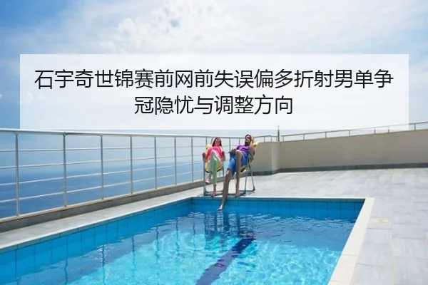 石宇奇世锦赛前网前失误偏多折射男单争冠隐忧与调整方向