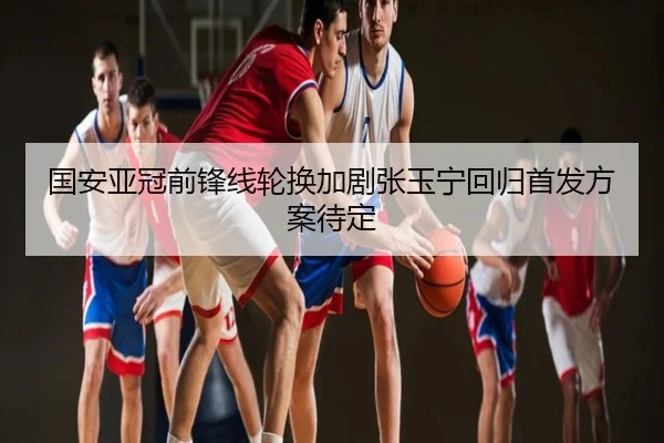 国安亚冠前锋线轮换加剧张玉宁回归首发方案待定