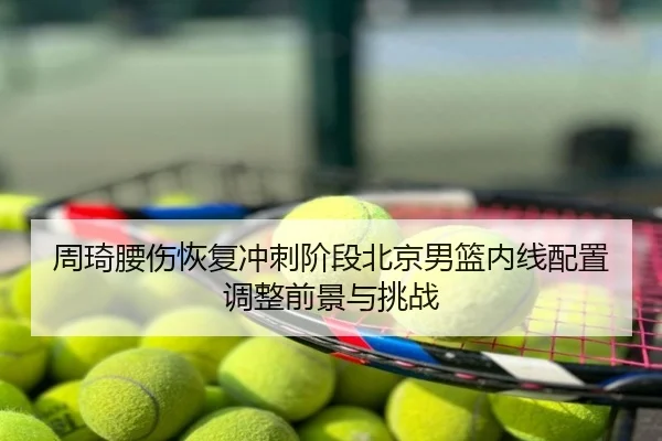 周琦腰伤恢复冲刺阶段北京男篮内线配置调整前景与挑战