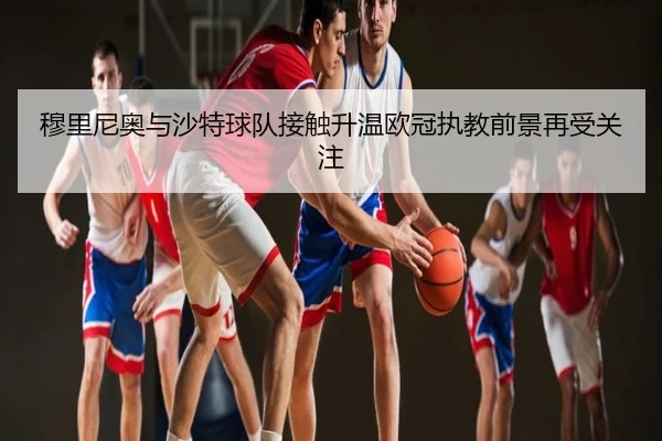 穆里尼奥与沙特球队接触升温欧冠执教前景再受关注