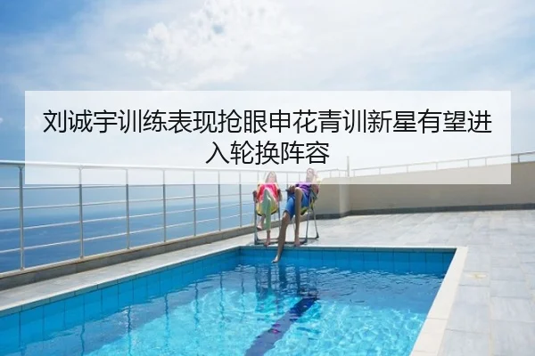 刘诚宇训练表现抢眼申花青训新星有望进入轮换阵容